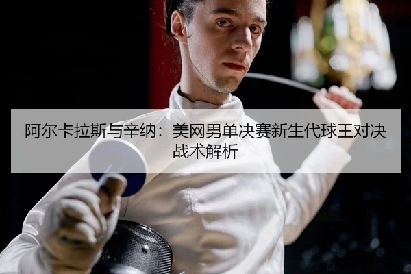 阿尔卡拉斯与辛纳：美网男单决赛新生代球王对决战术解析
