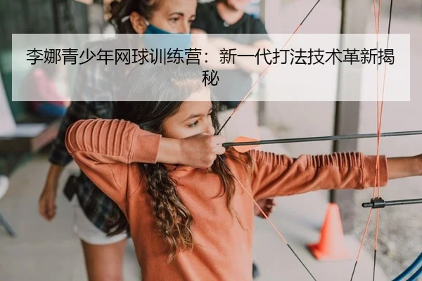 李娜青少年网球训练营：新一代打法技术革新揭秘